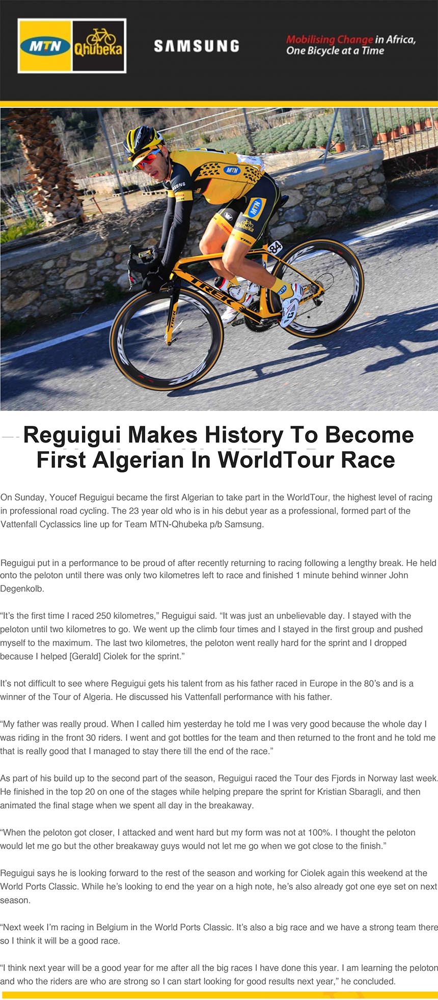 Reguigui Makes History To Become
First Algerian In WorldTour Race
On Sunday, Youcef Reguigui became the first Algerian to take part in the WorldTour, the highest level of racing
in professional road cycling. The 23 year old who is in his debut year as a professional, formed part of the
Vattenfall Cyclassics line up for Team MTN-Qhubeka p/b Samsung.
Reguigui put in a performance to be proud of after recently returning to racing following a lengthy break. He held
26/08/13 21:15
http://posta78a.mailbeta.libero.it/cp/MailMessageBody.jsp?th=d18653&pid=264b54ec968013c84a7179047d058130 Pagina 2 di 3
onto the peloton until there was only two kilometres left to race and finished 1 minute behind winner John
Degenkolb.
“It’s the first time I raced 250 kilometres,” Reguigui said. “It was just an unbelievable day. I stayed with the
peloton until two kilometres to go. We went up the climb four times and I stayed in the first group and pushed
myself to the maximum. The last two kilometres, the peloton went really hard for the sprint and I dropped
because I helped [Gerald] Ciolek for the sprint.”
It’s not difficult to see where Reguigui gets his talent from as his father raced in Europe in the 80’s and is a
winner of the Tour of Algeria. He discussed his Vattenfall performance